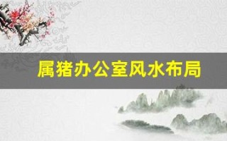 属猪办公室风水布局(属猪办公室朝向的最佳方位)