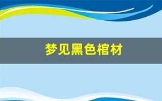 梦见黑色棺材(梦见黑色棺材是什么预兆 女性)