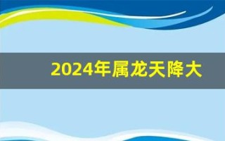 2024年属龙天降大喜(2024年属龙天降大喜男龙还是女龙)