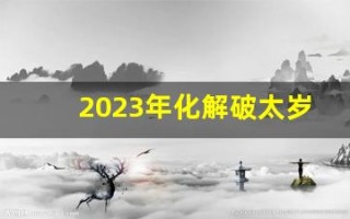 2023年化解破太岁最佳方法(2023年 太岁)