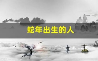 蛇年出生的人(蛇年出生的人今年多大)