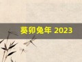 葵卯兔年 2023(葵卯兔年是哪一年)