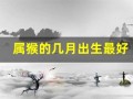 属猴的几月出生最好(属猴的几月出生最好命)