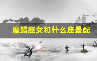 魔蝎座女和什么座最配(魔蝎女生和什么座配)