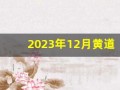 2023年12月黄道吉日(2023年12月黄道吉日一览表老黄历)