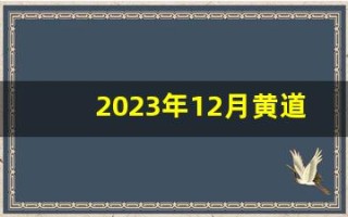 2023年12月黄道吉日(2023年12月黄道吉日有哪几天)