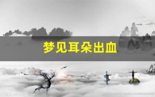 梦见耳朵出血(梦见耳朵出血原版周公解梦)