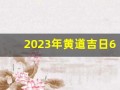 2023年黄道吉日6月(2023黄道吉日查询)