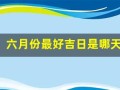 六月份最好吉日是哪天(六月份最好吉日是哪天呢)