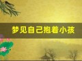 梦见自己抱着小孩(梦见自己抱着小孩喂母乳)