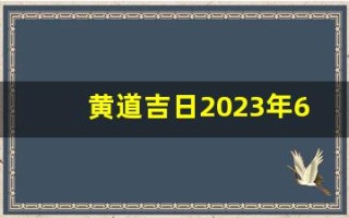 黄道吉日2023年6月份查询(黄道吉日2023年6月份查询入宅)