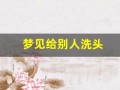 梦见给别人洗头(梦见给别人洗头发周公解梦)