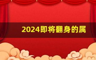 2024即将翻身的属相(2024即将翻身的属相牛发财号)