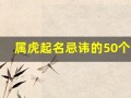 属虎起名忌讳的50个字(属虎的人取名禁忌)