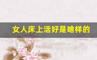 女人床上活好是啥样的(女人活好会让男人魂牵梦绕吗)