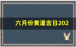 六月份黄道吉日2023年(六月份黄道吉日2023年搬家)