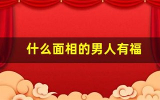 什么面相的男人有福(什么面相的男人值得托付终身)