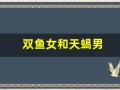 双鱼女和天蝎男(双鱼女和天蝎男适合在一起吗)