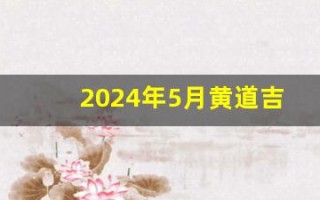 2024年5月黄道吉日一览表(2024年5月黄道吉日一览表公历)