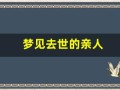 梦见去世的亲人(女性梦见已过世的亲人还活着)