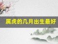 属虎的几月出生最好(属虎的几月出生最好命女孩子阴历)