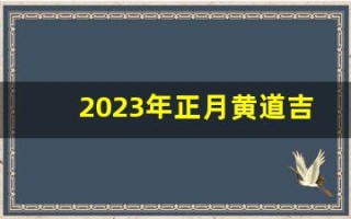 2023年正月黄道吉日(2023年农历正月)